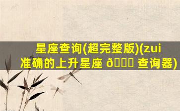 星座查询(超完整版)(zui
准确的上升星座 🍀 查询器)